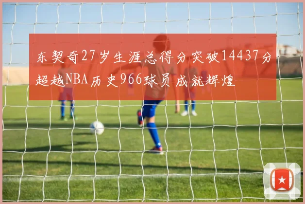 东契奇27岁生涯总得分突破14437分超越NBA历史966球员成就辉煌