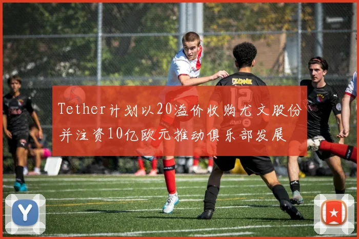Tether计划以20溢价收购尤文股份并注资10亿欧元推动俱乐部发展