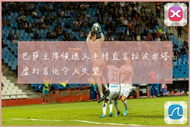 巴萨主席候选人丰特直言拉波尔塔虚幻言论令人失望