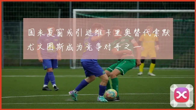 国米夏窗或引进维卡里奥替代索默尤文图斯成为竞争对手之一