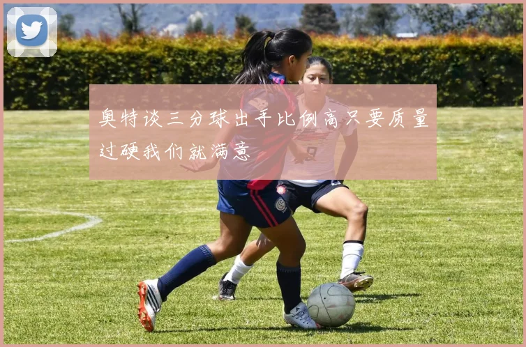 奥特谈三分球出手比例高只要质量过硬我们就满意