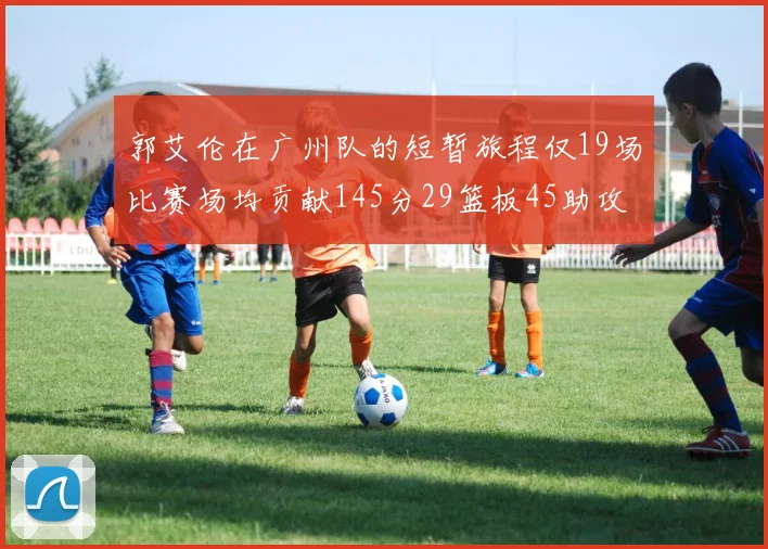 郭艾伦在广州队的短暂旅程仅19场比赛场均贡献145分29篮板45助攻