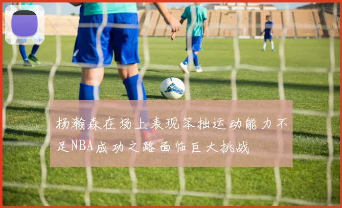 杨瀚森在场上表现笨拙运动能力不足NBA成功之路面临巨大挑战
