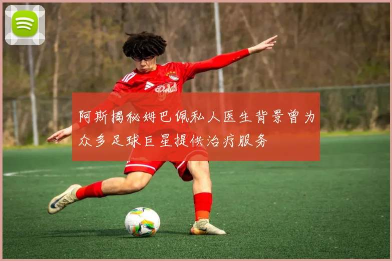 阿斯揭秘姆巴佩私人医生背景曾为众多足球巨星提供治疗服务