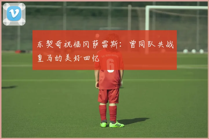 东契奇祝福冈萨雷斯：曾同队共战皇马的美好回忆