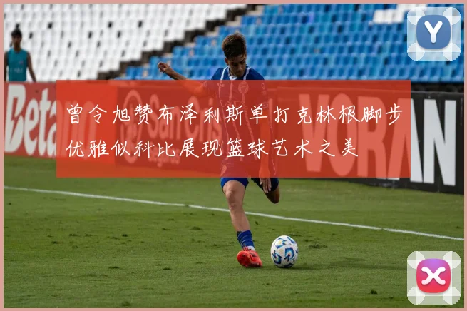 曾令旭赞布泽利斯单打克林根脚步优雅似科比展现篮球艺术之美
