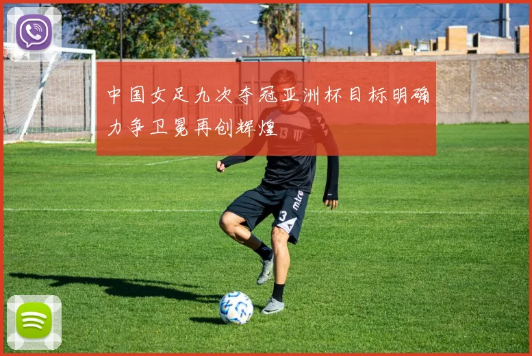 中国女足九次夺冠亚洲杯目标明确力争卫冕再创辉煌