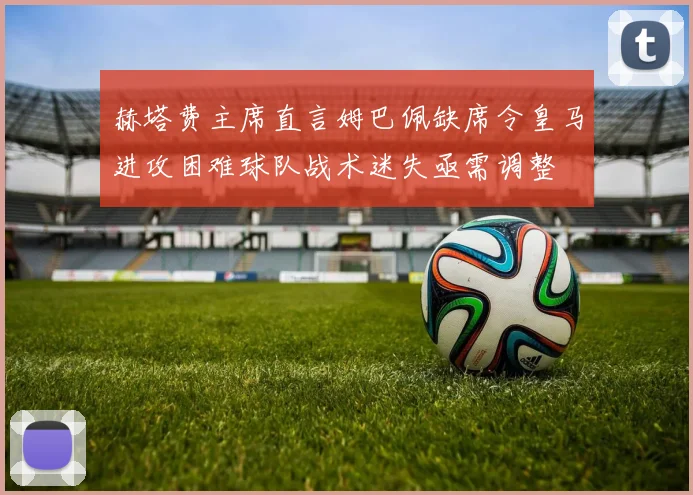 赫塔费主席直言姆巴佩缺席令皇马进攻困难球队战术迷失亟需调整