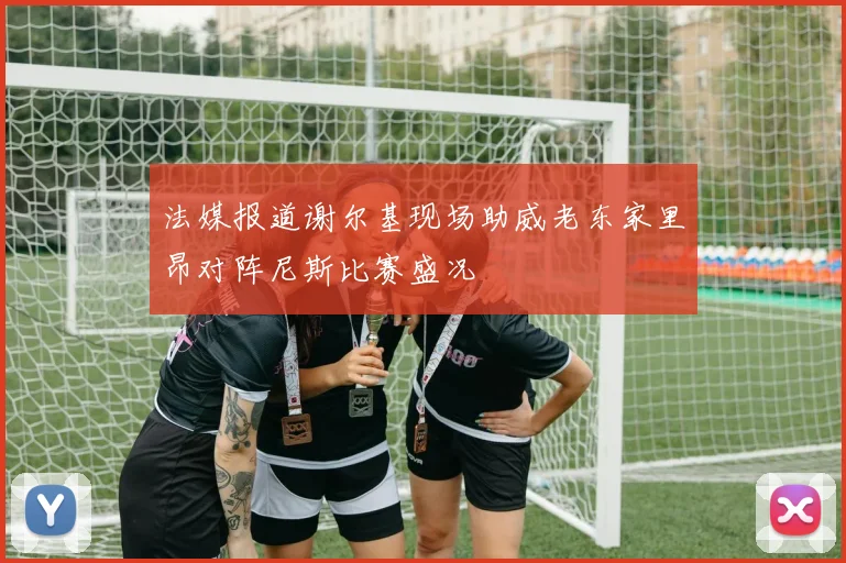 法媒报道谢尔基现场助威老东家里昂对阵尼斯比赛盛况