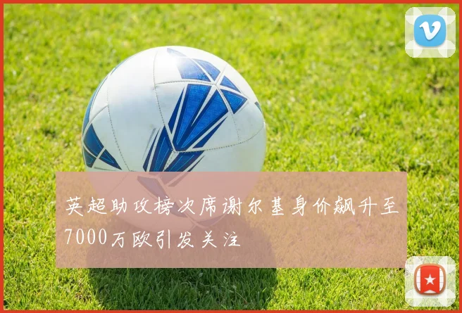 英超助攻榜次席谢尔基身价飙升至7000万欧引发关注