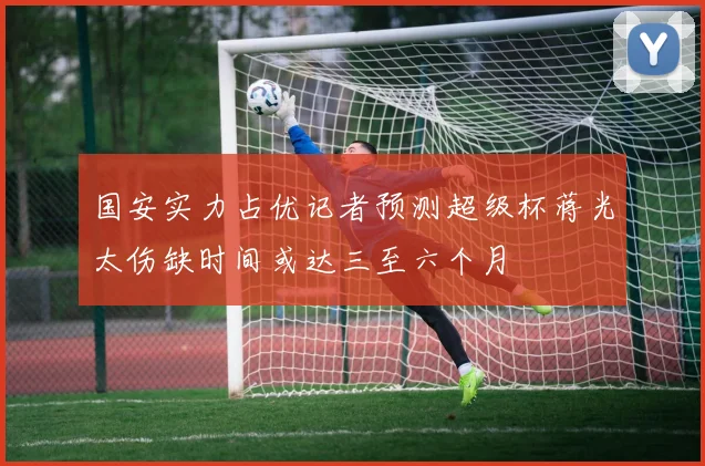 国安实力占优记者预测超级杯蒋光太伤缺时间或达三至六个月