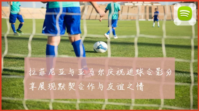 拉菲尼亚与亚马尔庆祝进球合影分享展现默契合作与友谊之情