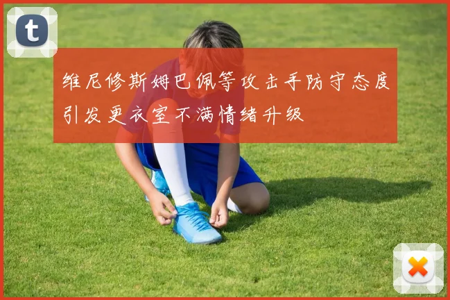 维尼修斯姆巴佩等攻击手防守态度引发更衣室不满情绪升级