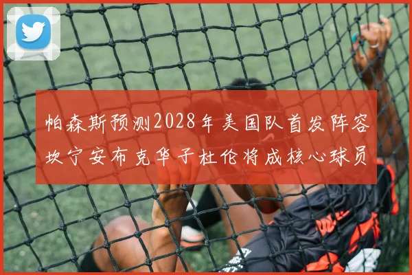 帕森斯预测2028年美国队首发阵容坎宁安布克华子杜伦将成核心球员