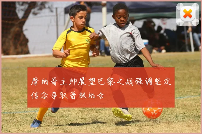 摩纳哥主帅展望巴黎之战强调坚定信念争取晋级机会