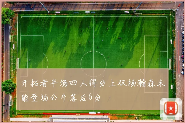 开拓者半场四人得分上双杨瀚森未能登场公牛落后6分