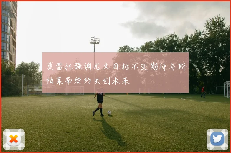 莫雷托强调尤文目标不变期待与斯帕莱蒂续约共创未来