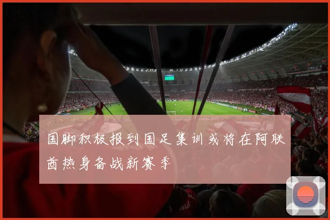 国脚积极报到国足集训或将在阿联酋热身备战新赛季
