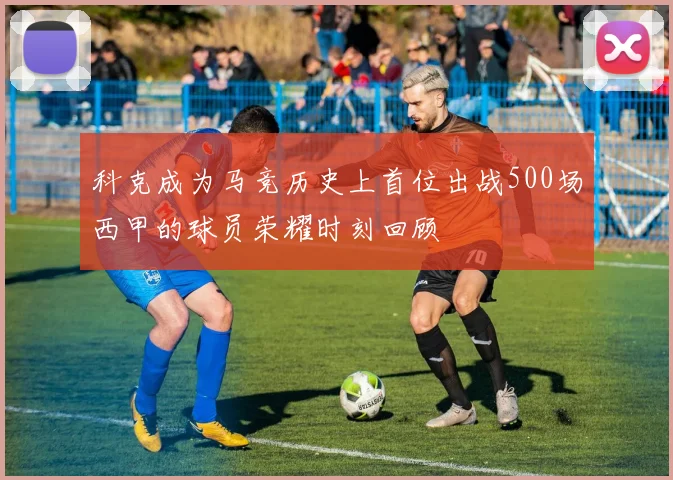 科克成为马竞历史上首位出战500场西甲的球员荣耀时刻回顾