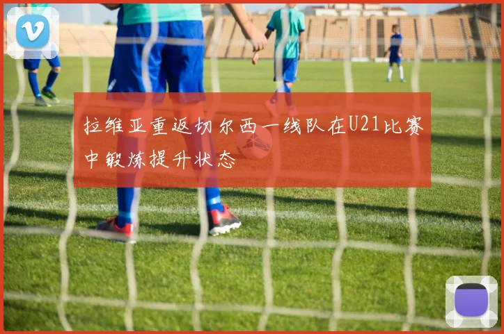 拉维亚重返切尔西一线队在U21比赛中锻炼提升状态