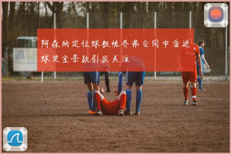 阿森纳定位球教练乔弗合同中含进球奖金条款引发关注