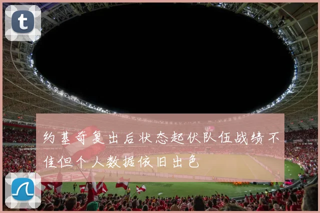 约基奇复出后状态起伏队伍战绩不佳但个人数据依旧出色