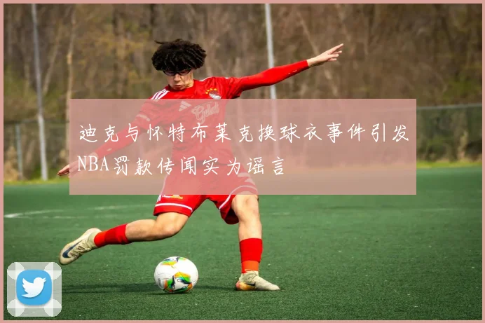 迪克与怀特布莱克换球衣事件引发NBA罚款传闻实为谣言