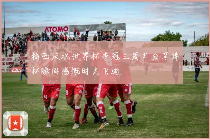 梅西庆祝世界杯夺冠三周年分享捧杯瞬间感慨时光飞逝